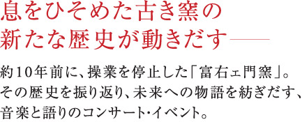 息をひそめた古き窯の新たな歴史が動きだす。約10年前に、操業を停止した「富右ェ門窯」。その歴史を振り返り、未来への物語を紡ぎだす、音楽と語りのコンサート・イベント。