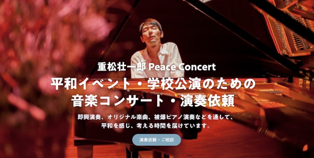 重松壮一郎 Peace Concert 平和イベント・学校公演のための 音楽コンサート・演奏依頼 即興演奏、オリジナル楽曲、被爆ピアノ演奏などを通して、 平和を感じ、考える時間を届けています。